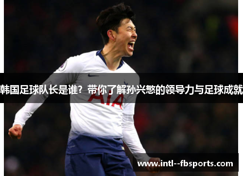 韩国足球队长是谁?带你了解孙兴慜的领导力与足球成就 韩国足球队长是谁?带你了解孙兴慜的领导力与足球成就