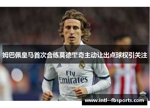 姆巴佩皇马首次合练莫德里奇主动让出点球权引关注 姆巴佩皇马首次合练莫德里奇主动让出点球权引关注