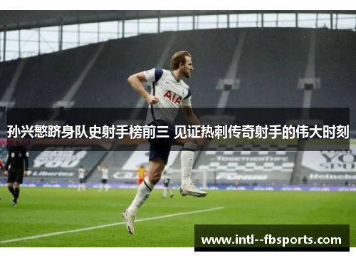 孙兴慜跻身队史射手榜前三 见证热刺传奇射手的伟大时刻