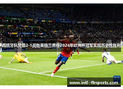 西班牙队凭借2-1战胜英格兰勇夺2024年欧洲杯冠军实现历史性胜利