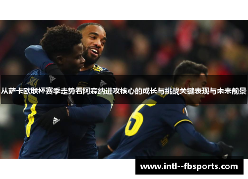 从萨卡欧联杯赛季走势看阿森纳进攻核心的成长与挑战关键表现与未来前景