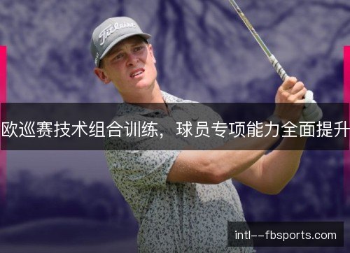欧巡赛技术组合训练，球员专项能力全面提升