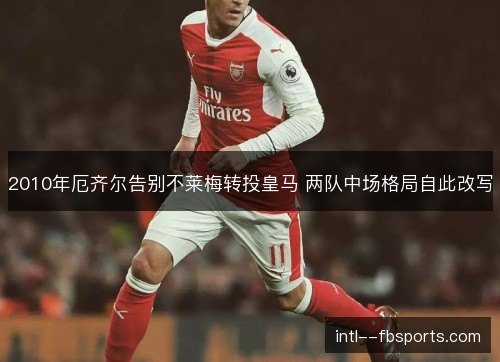 2010年厄齐尔告别不莱梅转投皇马 两队中场格局自此改写